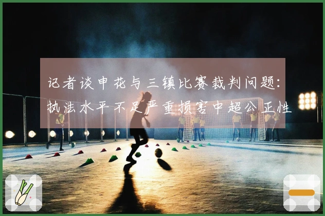 记者谈申花与三镇比赛裁判问题:执法水平不足严重损害中超公正性
